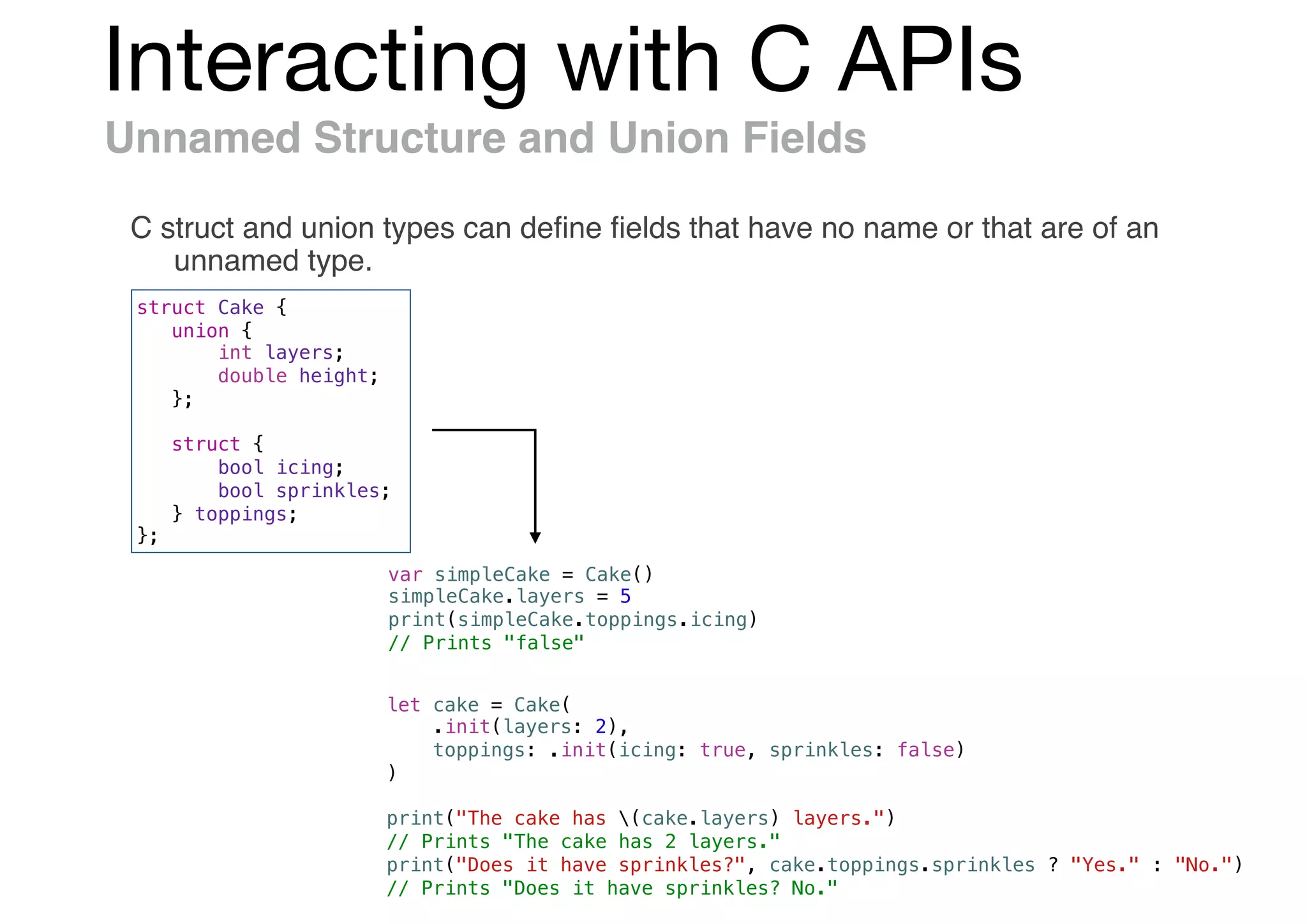 Interacting with C APIs
Unnamed Structure and Union Fields
C struct and union types can deﬁne ﬁelds that have no name or that are of an
unnamed type.
struct Cake {
union {
int layers;
double height;
};
struct {
bool icing;
bool sprinkles;
} toppings;
};
var simpleCake = Cake()
simpleCake.layers = 5
print(simpleCake.toppings.icing)
// Prints "false"
let cake = Cake(
.init(layers: 2),
toppings: .init(icing: true, sprinkles: false)
)
print("The cake has (cake.layers) layers.")
// Prints "The cake has 2 layers."
print("Does it have sprinkles?", cake.toppings.sprinkles ? "Yes." : "No.")
// Prints "Does it have sprinkles? No."
 