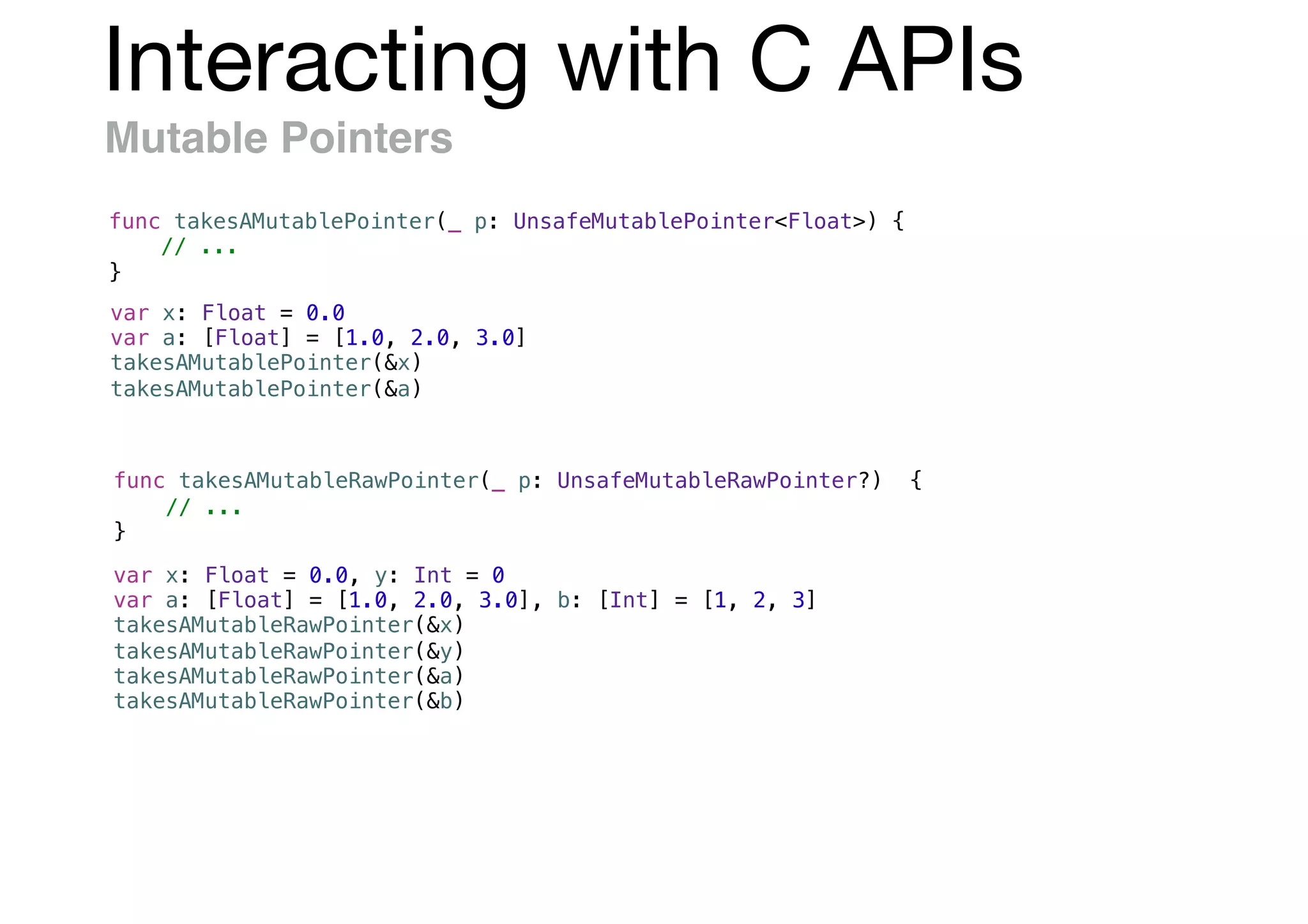 Interacting with C APIs
Mutable Pointers
func takesAMutablePointer(_ p: UnsafeMutablePointer<Float>) {
// ...
}
var x: Float = 0.0
var a: [Float] = [1.0, 2.0, 3.0]
takesAMutablePointer(&x)
takesAMutablePointer(&a)
var x: Float = 0.0, y: Int = 0
var a: [Float] = [1.0, 2.0, 3.0], b: [Int] = [1, 2, 3]
takesAMutableRawPointer(&x)
takesAMutableRawPointer(&y)
takesAMutableRawPointer(&a)
takesAMutableRawPointer(&b)
func takesAMutableRawPointer(_ p: UnsafeMutableRawPointer?) {
// ...
}
 