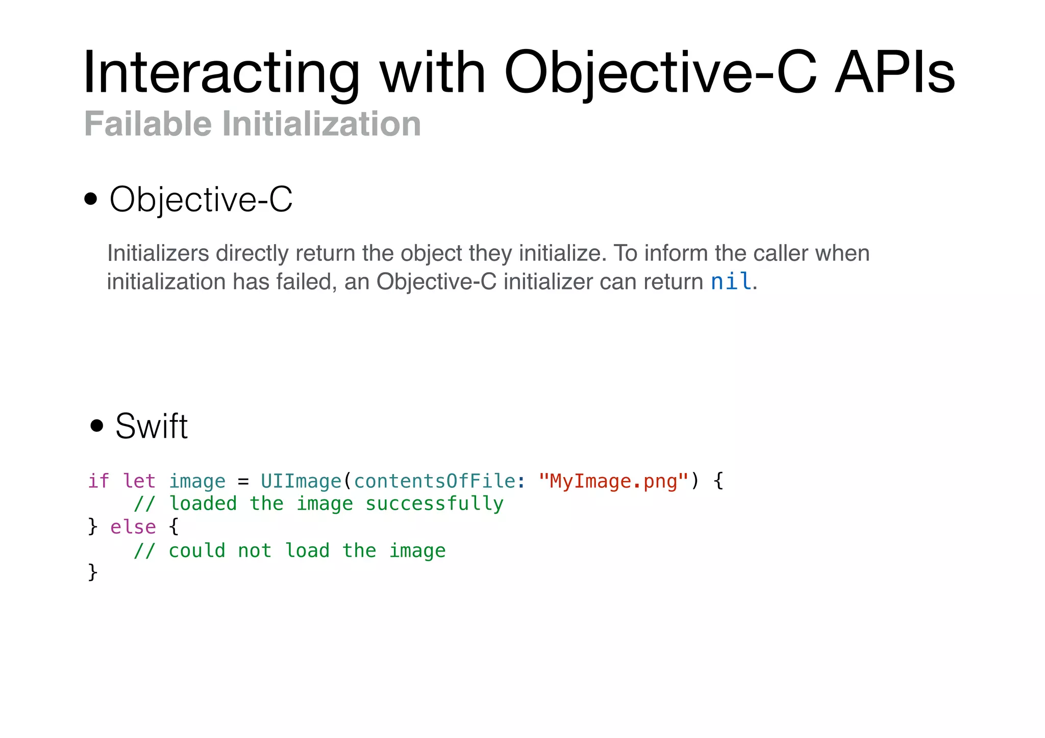 Interacting with Objective-C APIs
if let image = UIImage(contentsOfFile: "MyImage.png") {
// loaded the image successfully
} else {
// could not load the image
}
Failable Initialization
• Objective-C
• Swift
Initializers directly return the object they initialize. To inform the caller when
initialization has failed, an Objective-C initializer can return nil.
 