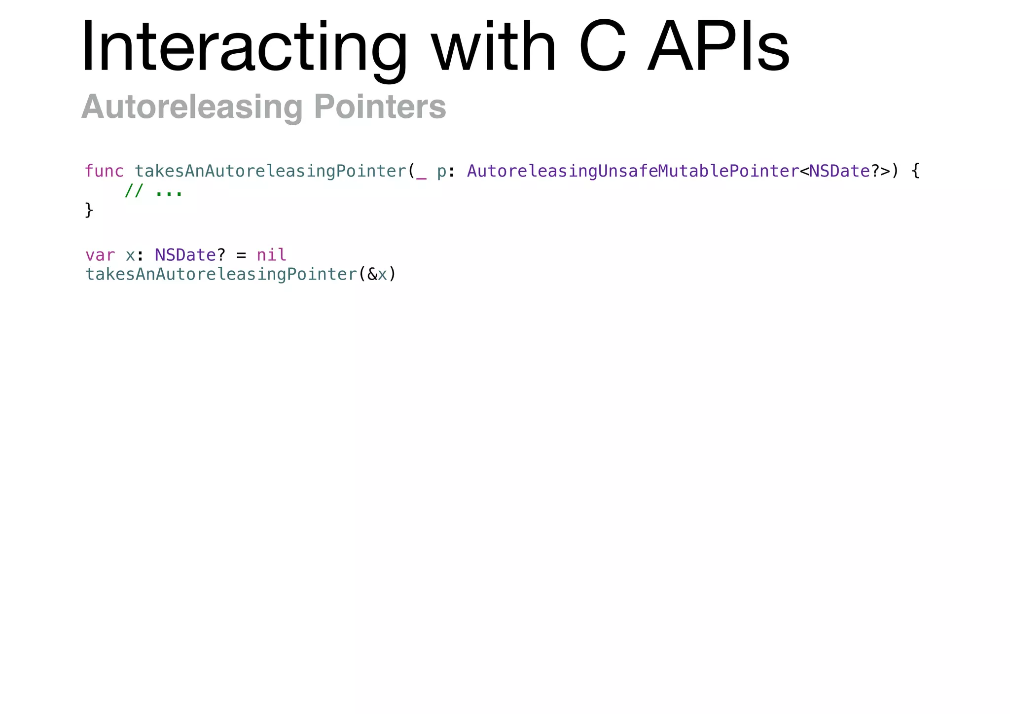 Interacting with C APIs
Autoreleasing Pointers
func takesAnAutoreleasingPointer(_ p: AutoreleasingUnsafeMutablePointer<NSDate?>) {
// ...
}
var x: NSDate? = nil
takesAnAutoreleasingPointer(&x)
 