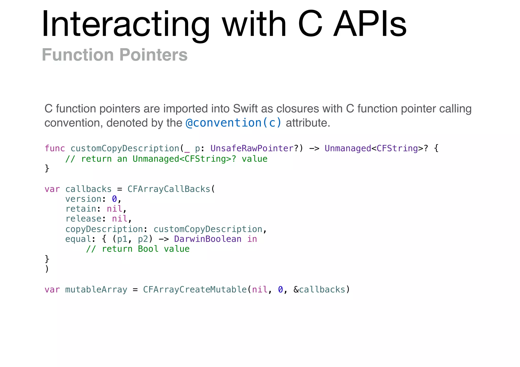 Interacting with C APIs
Function Pointers
func customCopyDescription(_ p: UnsafeRawPointer?) -> Unmanaged<CFString>? {
// return an Unmanaged<CFString>? value
}
var callbacks = CFArrayCallBacks(
version: 0,
retain: nil,
release: nil,
copyDescription: customCopyDescription,
equal: { (p1, p2) -> DarwinBoolean in
// return Bool value
}
)
var mutableArray = CFArrayCreateMutable(nil, 0, &callbacks)
C function pointers are imported into Swift as closures with C function pointer calling
convention, denoted by the @convention(c) attribute.
 