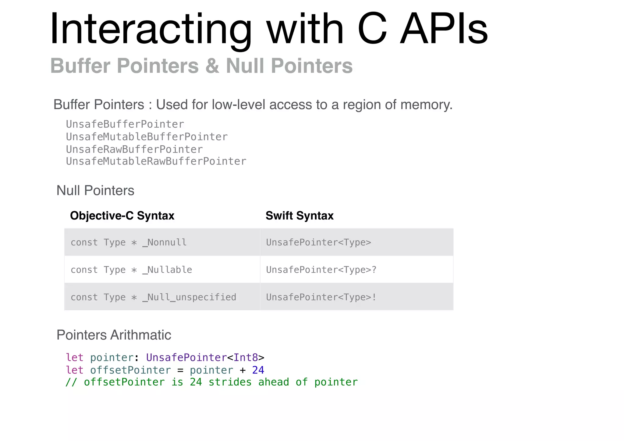 Interacting with C APIs
Buffer Pointers & Null Pointers
Buffer Pointers : Used for low-level access to a region of memory.
UnsafeBufferPointer
UnsafeMutableBufferPointer
UnsafeRawBufferPointer
UnsafeMutableRawBufferPointer
Objective-C Syntax Swift Syntax
const Type * _Nonnull UnsafePointer<Type>
const Type * _Nullable UnsafePointer<Type>?
const Type * _Null_unspecified UnsafePointer<Type>!
Null Pointers
Pointers Arithmatic
let pointer: UnsafePointer<Int8>
let offsetPointer = pointer + 24
// offsetPointer is 24 strides ahead of pointer
 
