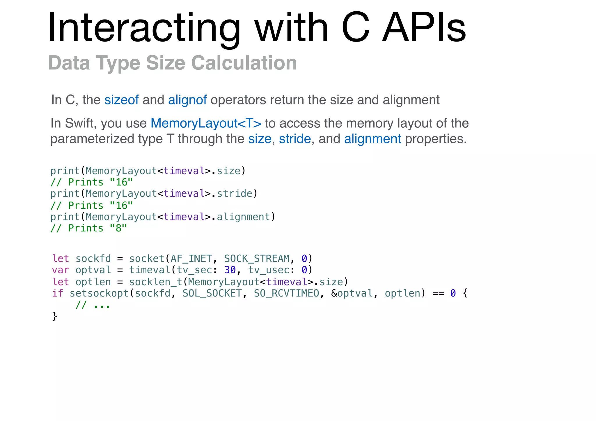 Interacting with C APIs
Data Type Size Calculation
In C, the sizeof and alignof operators return the size and alignment
In Swift, you use MemoryLayout<T> to access the memory layout of the
parameterized type T through the size, stride, and alignment properties.
print(MemoryLayout<timeval>.size)
// Prints "16"
print(MemoryLayout<timeval>.stride)
// Prints "16"
print(MemoryLayout<timeval>.alignment)
// Prints "8"
let sockfd = socket(AF_INET, SOCK_STREAM, 0)
var optval = timeval(tv_sec: 30, tv_usec: 0)
let optlen = socklen_t(MemoryLayout<timeval>.size)
if setsockopt(sockfd, SOL_SOCKET, SO_RCVTIMEO, &optval, optlen) == 0 {
// ...
}
 