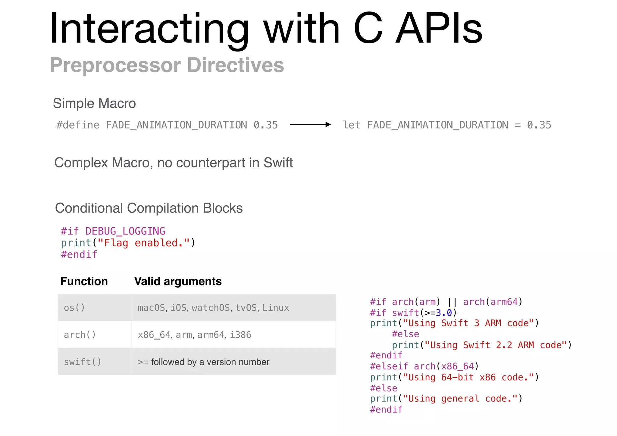 Interacting with C APIs
Preprocessor Directives
Simple Macro
Complex Macro, no counterpart in Swift
Conditional Compilation Blocks
#if DEBUG_LOGGING
print("Flag enabled.")
#endif
#define FADE_ANIMATION_DURATION 0.35 let FADE_ANIMATION_DURATION = 0.35
Function Valid arguments
os() macOS, iOS, watchOS, tvOS, Linux
arch() x86_64, arm, arm64, i386
swift() >= followed by a version number
#if arch(arm) || arch(arm64)
#if swift(>=3.0)
print("Using Swift 3 ARM code")
#else
print("Using Swift 2.2 ARM code")
#endif
#elseif arch(x86_64)
print("Using 64-bit x86 code.")
#else
print("Using general code.")
#endif
 
