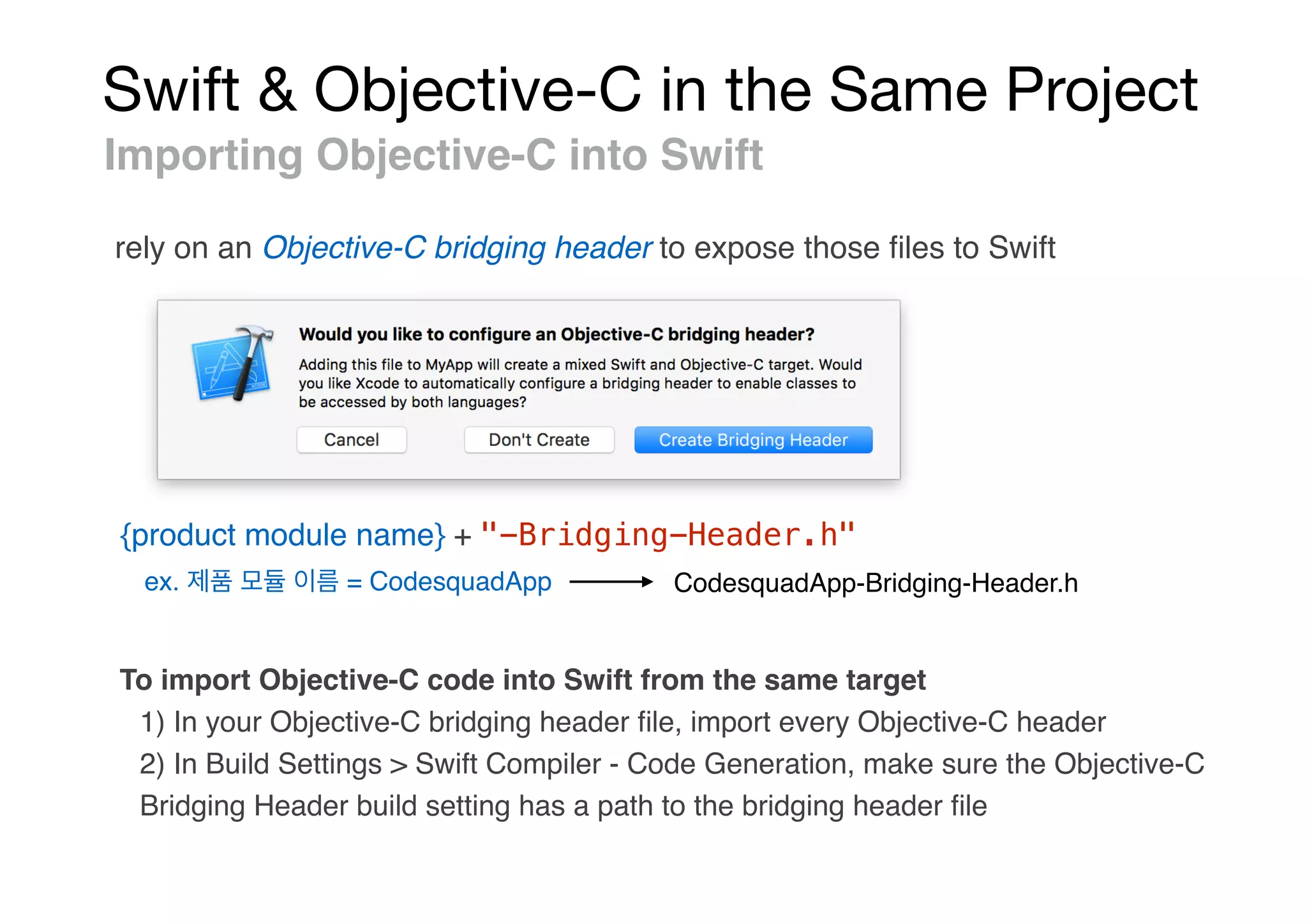 Swift & Objective-C in the Same Project
Importing Objective-C into Swift
rely on an Objective-C bridging header to expose those ﬁles to Swift
{product module name} + "-Bridging-Header.h"
ex. = CodesquadApp CodesquadApp-Bridging-Header.h
To import Objective-C code into Swift from the same target
1) In your Objective-C bridging header ﬁle, import every Objective-C header
2) In Build Settings > Swift Compiler - Code Generation, make sure the Objective-C
Bridging Header build setting has a path to the bridging header ﬁle
 