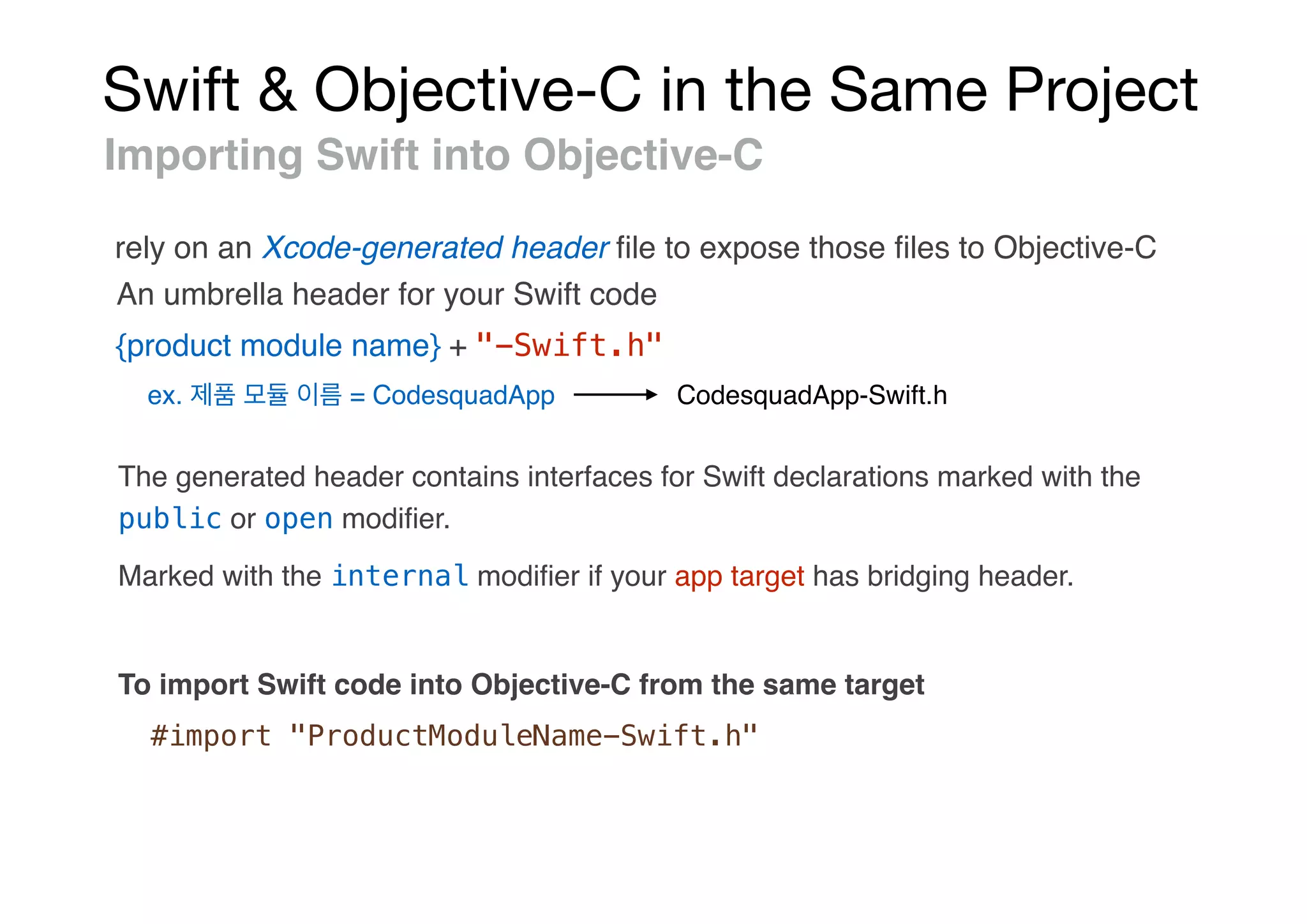 Swift & Objective-C in the Same Project
Importing Swift into Objective-C
rely on an Xcode-generated header ﬁle to expose those ﬁles to Objective-C
{product module name} + "-Swift.h"
ex. = CodesquadApp CodesquadApp-Swift.h
The generated header contains interfaces for Swift declarations marked with the
public or open modiﬁer.
An umbrella header for your Swift code
Marked with the internal modiﬁer if your app target has bridging header.
To import Swift code into Objective-C from the same target
#import "ProductModuleName-Swift.h"
 