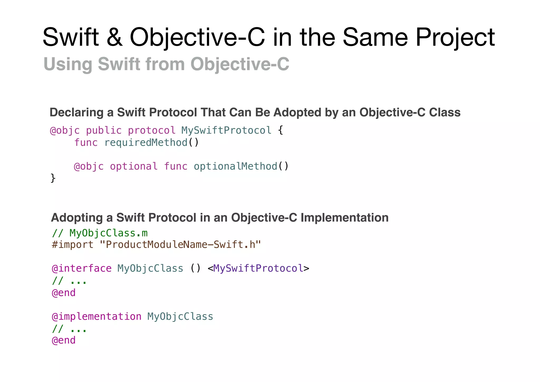 Swift & Objective-C in the Same Project
Using Swift from Objective-C
Declaring a Swift Protocol That Can Be Adopted by an Objective-C Class
@objc public protocol MySwiftProtocol {
func requiredMethod()
@objc optional func optionalMethod()
}
// MyObjcClass.m
#import "ProductModuleName-Swift.h"
@interface MyObjcClass () <MySwiftProtocol>
// ...
@end
@implementation MyObjcClass
// ...
@end
Adopting a Swift Protocol in an Objective-C Implementation
 