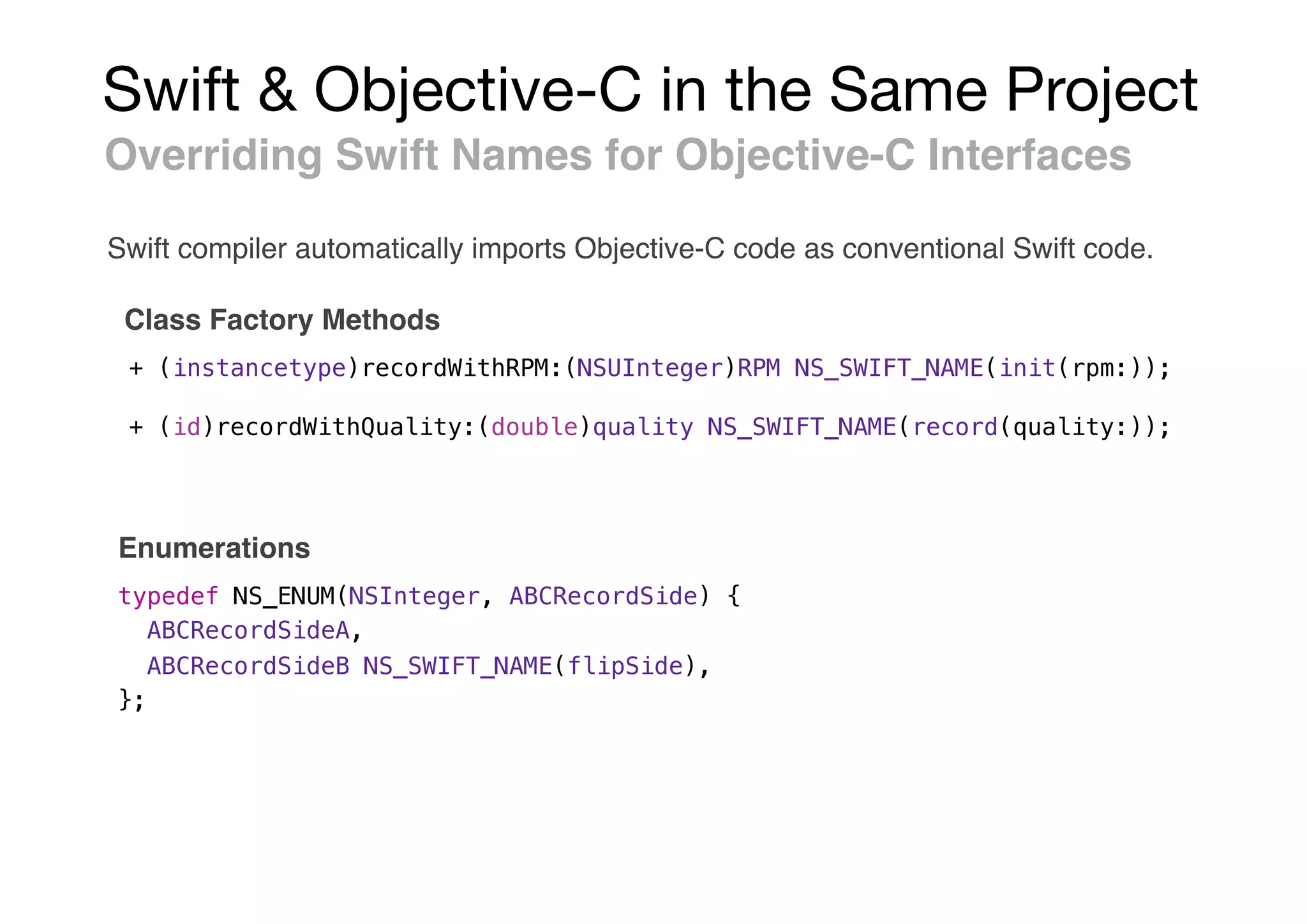 Swift & Objective-C in the Same Project
Overriding Swift Names for Objective-C Interfaces
Class Factory Methods
+ (instancetype)recordWithRPM:(NSUInteger)RPM NS_SWIFT_NAME(init(rpm:));
+ (id)recordWithQuality:(double)quality NS_SWIFT_NAME(record(quality:));
typedef NS_ENUM(NSInteger, ABCRecordSide) {
ABCRecordSideA,
ABCRecordSideB NS_SWIFT_NAME(flipSide),
};
Enumerations
Swift compiler automatically imports Objective-C code as conventional Swift code.
 