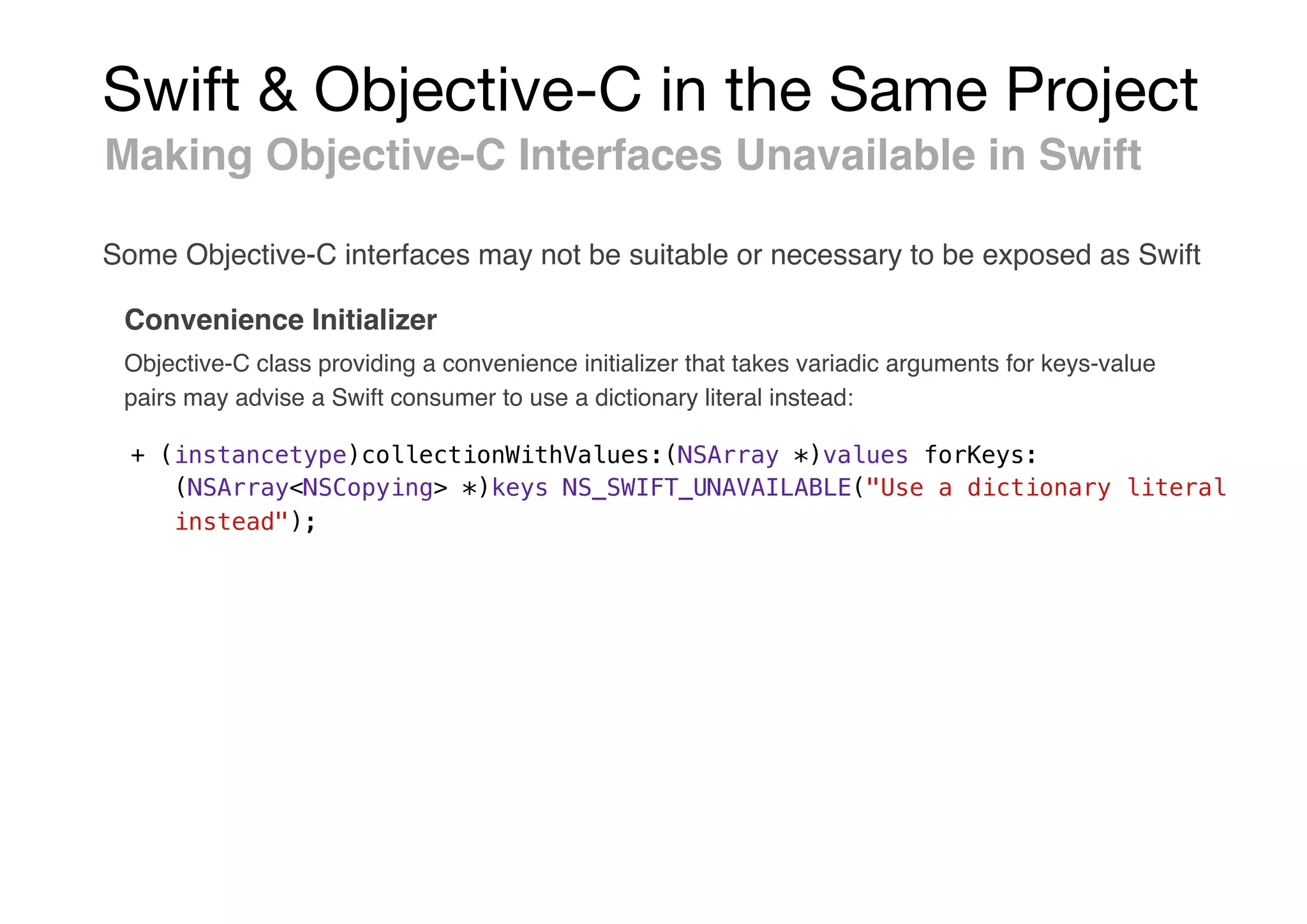 Swift & Objective-C in the Same Project
Making Objective-C Interfaces Unavailable in Swift
Convenience Initializer
+ (instancetype)collectionWithValues:(NSArray *)values forKeys:
(NSArray<NSCopying> *)keys NS_SWIFT_UNAVAILABLE("Use a dictionary literal
instead");
Some Objective-C interfaces may not be suitable or necessary to be exposed as Swift
Objective-C class providing a convenience initializer that takes variadic arguments for keys-value
pairs may advise a Swift consumer to use a dictionary literal instead:
 