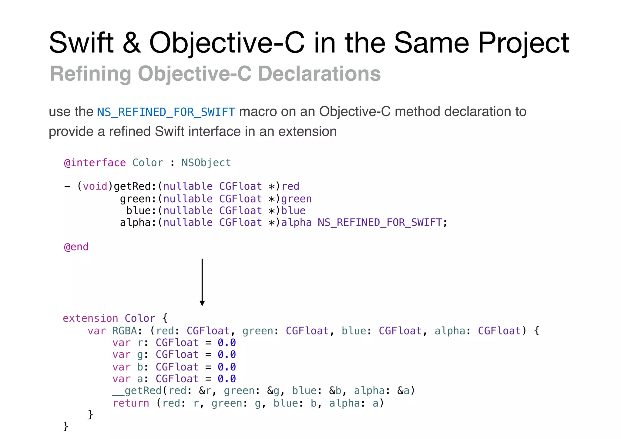 Swift & Objective-C in the Same Project
Reﬁning Objective-C Declarations
use the NS_REFINED_FOR_SWIFT macro on an Objective-C method declaration to
provide a reﬁned Swift interface in an extension
@interface Color : NSObject
- (void)getRed:(nullable CGFloat *)red
green:(nullable CGFloat *)green
blue:(nullable CGFloat *)blue
alpha:(nullable CGFloat *)alpha NS_REFINED_FOR_SWIFT;
@end
extension Color {
var RGBA: (red: CGFloat, green: CGFloat, blue: CGFloat, alpha: CGFloat) {
var r: CGFloat = 0.0
var g: CGFloat = 0.0
var b: CGFloat = 0.0
var a: CGFloat = 0.0
__getRed(red: &r, green: &g, blue: &b, alpha: &a)
return (red: r, green: g, blue: b, alpha: a)
}
}
 