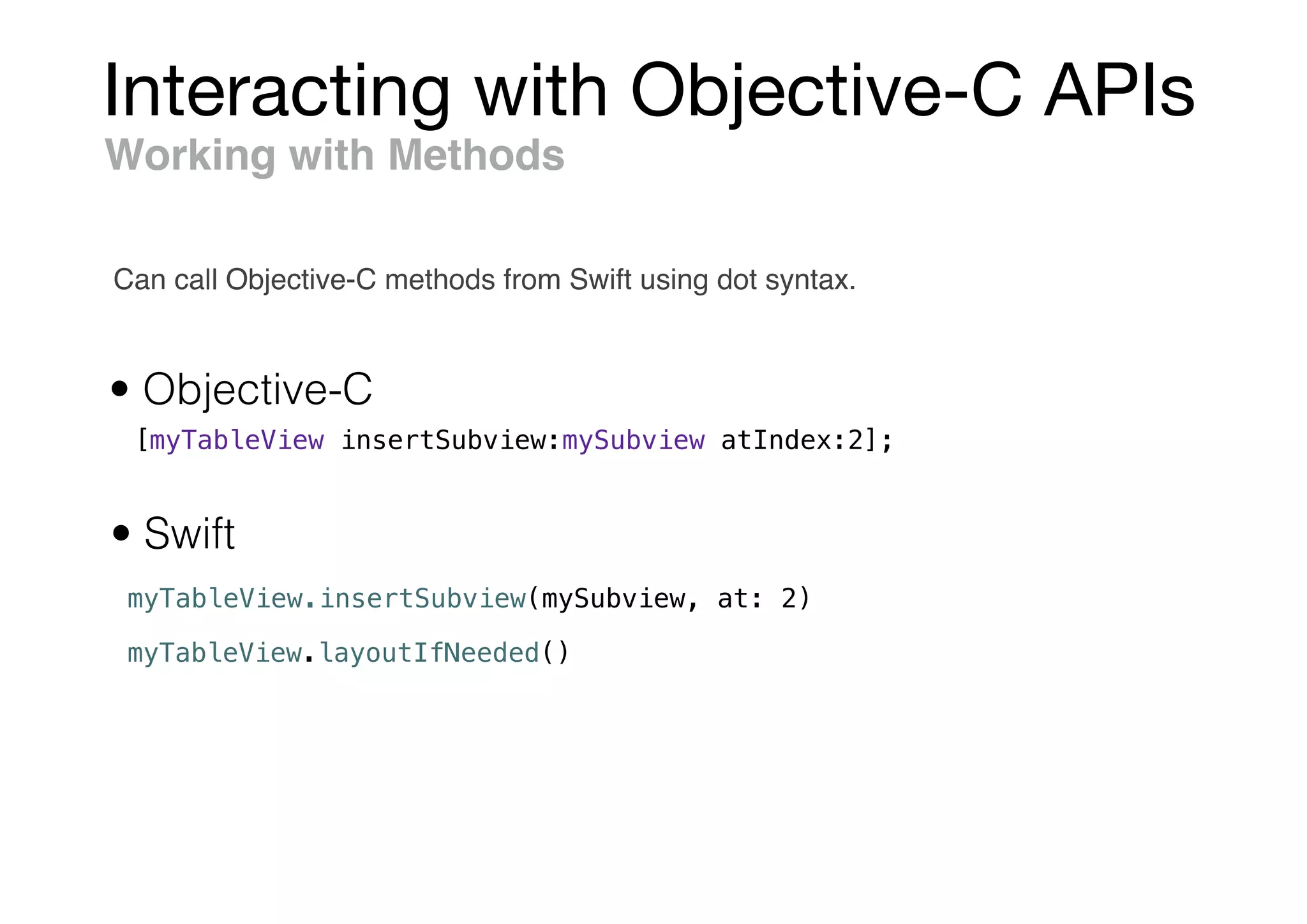 Interacting with Objective-C APIs
myTableView.insertSubview(mySubview, at: 2)
Working with Methods
• Objective-C
• Swift
[myTableView insertSubview:mySubview atIndex:2];
myTableView.layoutIfNeeded()
Can call Objective-C methods from Swift using dot syntax.
 