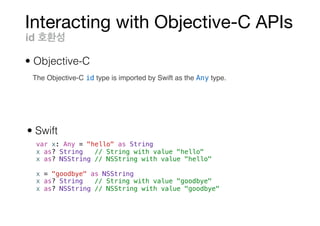 Interacting with Objective-C APIs
var x: Any = "hello" as String
x as? String // String with value "hello"
x as? NSString // NSString with value "hello"
x = "goodbye" as NSString
x as? String // String with value "goodbye"
x as? NSString // NSString with value "goodbye"
id
• Objective-C
• Swift
The Objective-C id type is imported by Swift as the Any type.
 