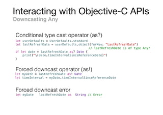 Interacting with Objective-C APIs
let userDefaults = UserDefaults.standard
let lastRefreshDate = userDefaults.object(forKey: "LastRefreshDate")
// lastRefreshDate is of type Any?
if let date = lastRefreshDate as? Date {
print("(date.timeIntervalSinceReferenceDate)")
}
Downcasting Any
let myDate = lastRefreshDate as! Date
let timeInterval = myDate.timeIntervalSinceReferenceDate
let myDate = lastRefreshDate as! String // Error
Forced downcast operator (as!)
Forced downcast error
Conditional type cast operator (as?)
 
