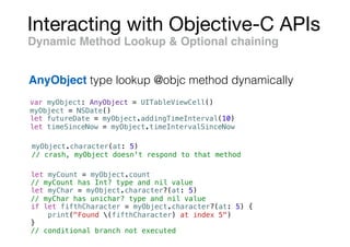 Interacting with Objective-C APIs
var myObject: AnyObject = UITableViewCell()
myObject = NSDate()
let futureDate = myObject.addingTimeInterval(10)
let timeSinceNow = myObject.timeIntervalSinceNow
Dynamic Method Lookup & Optional chaining
AnyObject type lookup @objc method dynamically
myObject.character(at: 5)
// crash, myObject doesn't respond to that method
let myCount = myObject.count
// myCount has Int? type and nil value
let myChar = myObject.character?(at: 5)
// myChar has unichar? type and nil value
if let fifthCharacter = myObject.character?(at: 5) {
print("Found (fifthCharacter) at index 5")
}
// conditional branch not executed
 