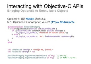 Interacting with Objective-C APIs
Bridging Optionals to Nonnullable Objects
@implementation OptionalBridging
+ (void)logSomeValue:(nonnull id)valueFromSwift {
if ([valueFromSwift isKindOfClass: [NSNull class]]) {
os_log(OS_LOG_DEFAULT, "Received an NSNull value.");
} else {
os_log(OS_LOG_DEFAULT, "%s", [valueFromSwift UTF8String]);
}
}
@end
let someValue: String? = "Bridge me, please."
let nilValue: String? = nil
OptionalBridging.logSomeValue(someValue as Any) // String
OptionalBridging.logSomeValue(nilValue as Any) // an NSNull value.
Optional nil NSNull ,
Optional unwrapped value [T?] => NSArray<T>
 