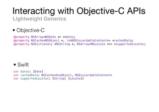 Interacting with Objective-C APIs
Lightweight Generics
@property NSArray<NSDate *> *dates;
@property NSCache<NSObject *, id<NSDiscardableContent>> *cachedData;
@property NSDictionary <NSString *, NSArray<NSLocale *>> *supportedLocales;
var dates: [Date]
var cachedData: NSCache<AnyObject, NSDiscardableContent>
var supportedLocales: [String: [Locale]]
• Objective-C
• Swift
 