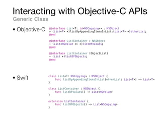 Interacting with Objective-C APIs
Generic Class
@interface List<T: id<NSCopying>> : NSObject
- (List<T> *)listByAppendingItemsInList:(List<T> *)otherList;
@end
@interface ListContainer : NSObject
- (List<NSValue *> *)listOfValues;
@end
@interface ListContainer (ObjectList)
- (List *)listOfObjects;
@end
• Objective-C
• Swift class List<T: NSCopying> : NSObject {
func listByAppendingItemsInList(otherList: List<T>) -> List<T>
}
class ListContainer : NSObject {
func listOfValues() -> List<NSValue>
}
extension ListContainer {
func listOfObjects() -> List<NSCopying>
}
 