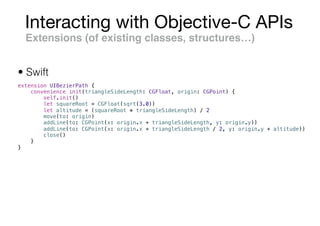Interacting with Objective-C APIs
Extensions (of existing classes, structures…)
extension UIBezierPath {
convenience init(triangleSideLength: CGFloat, origin: CGPoint) {
self.init()
let squareRoot = CGFloat(sqrt(3.0))
let altitude = (squareRoot * triangleSideLength) / 2
move(to: origin)
addLine(to: CGPoint(x: origin.x + triangleSideLength, y: origin.y))
addLine(to: CGPoint(x: origin.x + triangleSideLength / 2, y: origin.y + altitude))
close()
}
}
• Swift
 