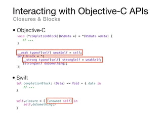 Interacting with Objective-C APIs
Closures & Blocks
void (^completionBlock)(NSData *) = ^(NSData *data) {
// ...
}
• Swift
• Objective-C
let completionBlock: (Data) -> Void = { data in
// ...
}
__weak typeof(self) weakSelf = self;
self.block = ^{
__strong typeof(self) strongSelf = weakSelf;
[strongSelf doSomething];
};
self.closure = { [unowned self] in
self.doSomething()
}
 