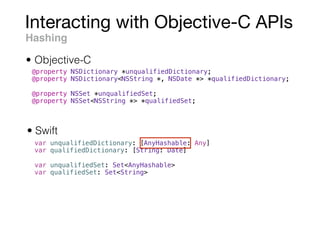 Interacting with Objective-C APIs
Hashing
• Swift
• Objective-C
@property NSDictionary *unqualifiedDictionary;
@property NSDictionary<NSString *, NSDate *> *qualifiedDictionary;
@property NSSet *unqualifiedSet;
@property NSSet<NSString *> *qualifiedSet;
var unqualifiedDictionary: [AnyHashable: Any]
var qualifiedDictionary: [String: Date]
var unqualifiedSet: Set<AnyHashable>
var qualifiedSet: Set<String>
 