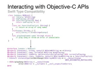 Interacting with Objective-C APIs
Swift Type Compatibility
class Jukebox: NSObject {
var library: Set<String>
var nowPlaying: String?
var isCurrentlyPlaying: Bool {
return nowPlaying != nil
}
class var favoritesPlaylist: [String] {
// return an array of song names
}
init(songs: String...) {
self.library = Set<String>(songs)
}
func playSong(named name: String) throws {
// play song or throw an error if unavailable
}
}
@interface Jukebox : NSObject
@property (nonatomic, strong, nonnull) NSSet<NSString *> *library;
@property (nonatomic, copy, nullable) NSString *nowPlaying;
@property (nonatomic, readonly, getter=isCurrentlyPlaying) BOOL currentlyPlaying;
@property (nonatomic, class, readonly, nonnull) NSArray<NSString *> * favoritesPlaylist;
- (nonnull instancetype)initWithSongs:(NSArray<NSString *> * __nonnull)songs
OBJC_DESIGNATED_INITIALIZER;
- (BOOL)playSong:(NSString * __nonnull)name
error:(NSError * __nullable * __null_unspecified)error;
@end
 