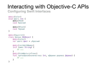 Interacting with Objective-C APIs
Conﬁguring Swift Interfaces
@objc(Color)
enum Цвет: Int {
@objc(Red)
case Красный
@objc(Black)
case Черный
}
@objc(Squirrel)
class Белка: NSObject {
@objc(color)
var цвет: Цвет = .Красный
@objc(initWithName:)
init (имя: String) {
// ...
}
@objc(hideNuts:inTree:)
func прячьОрехи(количество: Int, вДереве дерево: Дерево) {
// ...
}
}
 