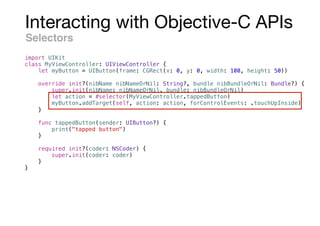 Interacting with Objective-C APIs
Selectors
import UIKit
class MyViewController: UIViewController {
let myButton = UIButton(frame: CGRect(x: 0, y: 0, width: 100, height: 50))
override init?(nibName nibNameOrNil: String?, bundle nibBundleOrNil: Bundle?) {
super.init(nibName: nibNameOrNil, bundle: nibBundleOrNil)
let action = #selector(MyViewController.tappedButton)
myButton.addTarget(self, action: action, forControlEvents: .touchUpInside)
}
func tappedButton(sender: UIButton?) {
print("tapped button")
}
required init?(coder: NSCoder) {
super.init(coder: coder)
}
}
 