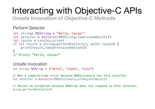 Interacting with Objective-C APIs
Unsafe Invocation of Objective-C Methods
let string: NSString = "Hello, Cocoa!"
let selector = #selector(NSString.lowercased(with:))
let locale = Locale.current
if let result = string.perform(selector, with: locale) {
print(result.takeUnretainedValue())
}
// Prints "hello, cocoa!"
let array: NSArray = ["delta", "alpha", "zulu"]
// Not a compile-time error because NSDictionary has this selector.
let selector = #selector(NSDictionary.allKeysForObject)
// Raises an exception because NSArray does not respond to this selector.
array.perform(selector)
Perform Selector
Unsafe invocation
 