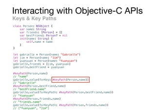 Interacting with Objective-C APIs
Keys & Key Paths
class Person: NSObject {
var name: String
var friends: [Person] = []
var bestFriend: Person? = nil
init(name: String) {
self.name = name
}
}
let gabrielle = Person(name: "Gabrielle")
let jim = Person(name: "Jim")
let yuanyuan = Person(name: "Yuanyuan")
gabrielle.friends = [jim, yuanyuan]
gabrielle.bestFriend = yuanyuan
#keyPath(Person.name)
// "name"
gabrielle.value(forKey: #keyPath(Person.name))
// "Gabrielle"
#keyPath(Person.bestFriend.name)
// "bestFriend.name"
gabrielle.value(forKeyPath: #keyPath(Person.bestFriend.name))
// "Yuanyuan"
#keyPath(Person.friends.name)
// "friends.name"
gabrielle.value(forKeyPath: #keyPath(Person.friends.name))
// ["Yuanyuan", "Jim"]
 