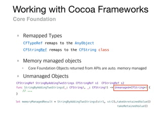 Working with Cocoa Frameworks
Core Foundation
CFStringRef StringByAddingTwoStrings(CFStringRef s1, CFStringRef s2)
func StringByAddingTwoStrings(_: CFString!, _: CFString!) -> Unmanaged<CFString>! {
// ...
}
let memoryManagedResult = StringByAddingTwoStrings(str1, str2).takeUnretainedValue()
CFTypeRef remaps to the AnyObject
CFStringRef remaps to the CFString class
takeRetainedValue()
 