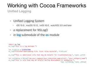 Working with Cocoa Frameworks
Uniﬁed Logging
import os.log
os_log("This is a log message.”)
let fileSize = 1234567890
os_log("Finished downloading file. Size: %{iec-bytes}d", fileSize)
os_log("This is additional info that may be helpful for troubleshooting.", type: .info)
let customLog = OSLog("com.your_company.your_subsystem_name.plist", "your_category_name")
os_log("This is info that may be helpful during development or debugging.",
log: customLog, type: .debug)
 