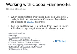Working with Cocoa Frameworks
Cocoa structure
NSValue
MKCoordinateSpan
NSRange
CLLocationCoordinate2D
CATransform3D, CGAfﬁneTransform
CGPoint, CGRect, CGSize, CGVector
CMTimeMapping, CMTimeRange, CMTime
SCNMatrix4, SCNVector3, SCNVector4
UIEdgeInsets, UIOffset
NSValue
 