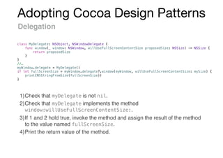 Adopting Cocoa Design Patterns
Delegation
1)Check that myDelegate is not nil.
2)Check that myDelegate implements the method
window:willUseFullScreenContentSize:.
3)If 1 and 2 hold true, invoke the method and assign the result of the method
to the value named fullScreenSize.
4)Print the return value of the method.
class MyDelegate: NSObject, NSWindowDelegate {
func window(_ window: NSWindow, willUseFullScreenContentSize proposedSize: NSSize) -> NSSize {
return proposedSize
}
}
//…
myWindow.delegate = MyDelegate()
if let fullScreenSize = myWindow.delegate?.window(myWindow, willUseFullScreenContentSize: mySize) {
print(NSStringFromSize(fullScreenSize))
}
 