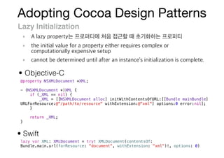 Adopting Cocoa Design Patterns
Lazy Initialization
@property NSXMLDocument *XML;
- (NSXMLDocument *)XML {
if (_XML == nil) {
_XML = [[NSXMLDocument alloc] initWithContentsOfURL:[[Bundle mainBundle]
URLForResource:@"/path/to/resource" withExtension:@"xml"] options:0 error:nil];
}
return _XML;
}
lazy var XML: XMLDocument = try! XMLDocument(contentsOf:
Bundle.main.url(forResource: "document", withExtension: "xml")!, options: 0)
• Objective-C
• Swift
 