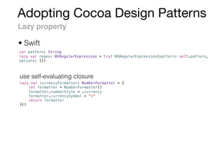Adopting Cocoa Design Patterns
Lazy property
var pattern: String
lazy var regex: NSRegularExpression = try! NSRegularExpression(pattern: self.pattern,
options: [])
lazy var currencyFormatter: NumberFormatter = {
let formatter = NumberFormatter()
formatter.numberStyle = .currency
formatter.currencySymbol = "¤"
return formatter
}()
• Swift
use self-evaluating closure
 