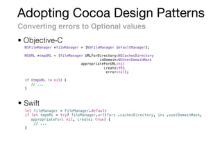 Adopting Cocoa Design Patterns
Converting errors to Optional values
• Swift
• Objective-C
NSFileManager *fileManager = [NSFileManager defaultManager];
NSURL *tmpURL = [fileManager URLForDirectory:NSCachesDirectory
inDomain:NSUserDomainMask
appropriateForURL:nil
create:YES
error:nil];
if (tmpURL != nil) {
// ...
}
let fileManager = FileManager.default
if let tmpURL = try? fileManager.url(for: .cachesDirectory, in: .userDomainMask,
appropriateFor: nil, create: true) {
// ...
}
 