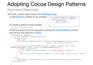 Adopting Cocoa Design Patterns
Key-value Observing
KVO with a Swift class inherits from NSObject class
1) Add dynamic modiﬁer to any property
2) Create a global context variable
3) Add an observer for the key-path, override the observeValue() method
and remove the observer in deinit.
class MyObjectToObserve: NSObject {
dynamic var myDate = NSDate()
func updateDate() {
myDate = NSDate()
}
}
private var myContext = 0
class MyObserver: NSObject {
var objectToObserve = MyObjectToObserve()
override init() {
super.init()
objectToObserve.addObserver(self, forKeyPath: #keyPath(MyObjectToObserve.myDate),
options: .new, context: &myContext)
}
override func observeValue(forKeyPath keyPath: String?, of object: Any?, change:
[NSKeyValueChangeKey : Any]?, context: UnsafeMutableRawPointer?) {
if context == &myContext {
if let newValue = change?[.newKey] { print("Date changed: (newValue)”) }
} else {
super.observeValue(forKeyPath: keyPath, of: object, change: change, context: context)
}
}
deinit {
objectToObserve.removeObserver(self, forKeyPath: #keyPath(MyObjectToObserve.myDate),
context: &myContext)
}
}
 