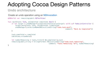 Adopting Cocoa Design Patterns
Undo architecture
Create an undo operation using an NSInvocation
@IBOutlet var remainingLabel: NSTextView!
func mark(task: Task, asCompleted completed: Bool) {
if let target = undoManager?.prepare(withInvocationTarget: self) as? ToDoListController {
target.mark(task: task, asCompleted: !completed)
undoManager?.setActionName(NSLocalizedString("todo.task.mark",
comment: "Mark As Completed"))
}
task.completed = completed
tableView.reloadData()
let numberRemaining = tasks.filter{ $0.completed }.count
remainingLabel.string = String(format: NSLocalizedString("todo.task.remaining",
comment: "Tasks Remaining: %d"), numberRemaining)
}
 