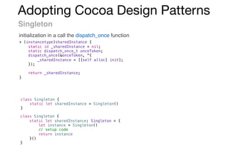 Adopting Cocoa Design Patterns
Singleton
initialization in a call the dispatch_once function
+ (instancetype)sharedInstance {
static id _sharedInstance = nil;
static dispatch_once_t onceToken;
dispatch_once(&onceToken, ^{
_sharedInstance = [[self alloc] init];
});
return _sharedInstance;
}
class Singleton {
static let sharedInstance = Singleton()
}
class Singleton {
static let sharedInstance: Singleton = {
let instance = Singleton()
// setup code
return instance
}()
}
 