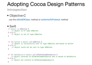 Adopting Cocoa Design Patterns
Introspection
use the isKindOfClass: method or conformsToProtocol: method
if object is UIButton {
// object is of type UIButton
} else {
// object is not of type UIButton
}
if let button = object as? UIButton {
// object is successfully cast to type UIButton and bound to button
} else {
// object could not be cast to type UIButton
}
if let dataSource = object as? UITableViewDataSource {
// object conforms to UITableViewDataSource and is bound to dataSource
} else {
// object not conform to UITableViewDataSource
}
• Swift
• Objective-C
 