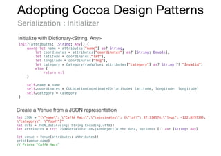 Adopting Cocoa Design Patterns
Serialization : Initializer
init?(attributes: [String: Any]) {
guard let name = attributes["name"] as? String,
let coordinates = attributes["coordinates"] as? [String: Double],
let latitude = coordinates["lat"],
let longitude = coordinates["lng"],
let category = Category(rawValue: attributes["category"] as? String ?? "Invalid")
else {
return nil
}
self.name = name
self.coordinates = CLLocationCoordinate2D(latitude: latitude, longitude: longitude)
self.category = category
}
let JSON = "{"name": "Caffè Macs","coordinates": {"lat": 37.330576,"lng": -122.029739},
"category": "food"}"
let data = JSON.data(using: String.Encoding.utf8)!
let attributes = try! JSONSerialization.jsonObject(with: data, options: []) as! [String: Any]
let venue = Venue(attributes: attributes)!
print(venue.name)
// Prints "Caffè Macs"
Initialize with Dictionary<String, Any>
Create a Venue from a JSON representation
 