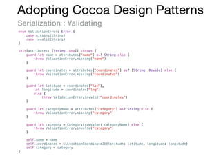 Adopting Cocoa Design Patterns
Serialization : Validating
enum ValidationError: Error {
case missing(String)
case invalid(String)
}
init(attributes: [String: Any]) throws {
guard let name = attributes["name"] as? String else {
throw ValidationError.missing("name")
}
guard let coordinates = attributes["coordinates"] as? [String: Double] else {
throw ValidationError.missing("coordinates")
}
guard let latitude = coordinates["lat"],
let longitude = coordinates["lng"]
else {
throw ValidationError.invalid("coordinates")
}
guard let categoryName = attributes["category"] as? String else {
throw ValidationError.missing("category")
}
guard let category = Category(rawValue: categoryName) else {
throw ValidationError.invalid("category")
}
self.name = name
self.coordinates = CLLocationCoordinate2D(latitude: latitude, longitude: longitude)
self.category = category
}
 