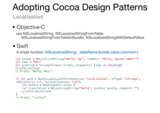 Adopting Cocoa Design Patterns
Localization
use NSLocalizedString, NSLocalizedStringFromTable,
NSLocalizedStringFromTableInBundle, NSLocalizedStringWithDefaultValue
• Objective-C
• Swift
A single function: NSLocalizedString(_:tableName:bundle:value:comment:)
let format = NSLocalizedString("Hello, %@!", comment: "Hello, {given name}!")
let name = "Mei"
let greeting = String(format: format, arguments: [name as CVarArg])
print(greeting)
// Prints "Hello, Mei!"
if let path = Bundle.main.path(forResource: "Localization", ofType: "strings",
inDirectory: nil, forLocalization: "ja"),
let bundle = Bundle(path: path) {
let translation = NSLocalizedString("Hello", bundle: bundle, comment: "")
print(translation)
}
// Prints " "
 
