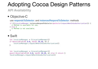 Adopting Cocoa Design Patterns
API Availability
use respondsToSelector: and instancesRespondToSelector: methods
• Objective-C
• Swift
let locationManager = CLLocationManager()
if #available(iOS 8.0, macOS 10.10, *) {
locationManager.requestWhenInUseAuthorization()
}
if ([CLLocationManager instancesRespondToSelector:@selector(requestWhenInUseAuthorization)]) {
// Method is available for use.
} else {
// Method is not available.
}
let locationManager = CLLocationManager()
guard #available(iOS 8.0, macOS 10.10, *) else { return }
locationManager.requestWhenInUseAuthorization()
 