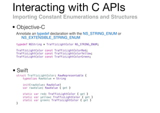 Interacting with C APIs
Importing Constant Enumerations and Structures
Annotate an typedef declaration with the NS_STRING_ENUM or
NS_EXTENSIBLE_STRING_ENUM
• Objective-C
• Swift
struct TrafficLightColor: RawRepresentable {
typealias RawValue = String
init(rawValue: RawValue)
var rawValue: RawValue { get }
static var red: TrafficLightColor { get }
static var yellow: TrafficLightColor { get }
static var green: TrafficLightColor { get }
}
typedef NSString * TrafficLightColor NS_STRING_ENUM;
TrafficLightColor const TrafficLightColorRed;
TrafficLightColor const TrafficLightColorYellow;
TrafficLightColor const TrafficLightColorGreen;
 