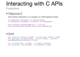 Interacting with C APIs
Functions
Any function declared in a C header as a Swift global function.
• Objective-C
• Swift
func product(_ multiplier: Int32, _ multiplicand: Int32) -> Int32
func quotient(_ dividend: Int32, _ divisor: Int32, _ remainder:
UnsafeMutablePointer<Int32>) -> Int32
func createPoint2D(_ x: Float, _ y: Float) -> Point2D
func distance(_ from: Point2D, _ to: Point2D) -> Float
int product(int multiplier, int multiplicand);
int quotient(int dividend, int divisor, int *remainder);
struct Point2D createPoint2D(float x, float y);
float distance(struct Point2D from, struct Point2D to);
 
