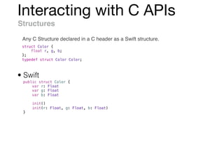 Interacting with C APIs
Structures
Any C Structure declared in a C header as a Swift structure.
struct Color {
float r, g, b;
};
typedef struct Color Color;
public struct Color {
var r: Float
var g: Float
var b: Float
init()
init(r: Float, g: Float, b: Float)
}
• Swift
 