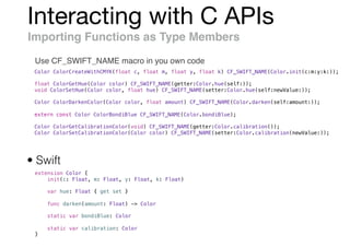 Interacting with C APIs
Importing Functions as Type Members
Use CF_SWIFT_NAME macro in you own code
Color ColorCreateWithCMYK(float c, float m, float y, float k) CF_SWIFT_NAME(Color.init(c:m:y:k:));
float ColorGetHue(Color color) CF_SWIFT_NAME(getter:Color.hue(self:));
void ColorSetHue(Color color, float hue) CF_SWIFT_NAME(setter:Color.hue(self:newValue:));
Color ColorDarkenColor(Color color, float amount) CF_SWIFT_NAME(Color.darken(self:amount:));
extern const Color ColorBondiBlue CF_SWIFT_NAME(Color.bondiBlue);
Color ColorGetCalibrationColor(void) CF_SWIFT_NAME(getter:Color.calibration());
Color ColorSetCalibrationColor(Color color) CF_SWIFT_NAME(setter:Color.calibration(newValue:));
extension Color {
init(c: Float, m: Float, y: Float, k: Float)
var hue: Float { get set }
func darken(amount: Float) -> Color
static var bondiBlue: Color
static var calibration: Color
}
• Swift
 