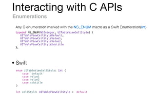 Interacting with C APIs
Enumerations
Any C enumeration marked with the NS_ENUM macro as a Swift Enumeration(Int)
typedef NS_ENUM(NSInteger, UITableViewCellStyle) {
UITableViewCellStyleDefault,
UITableViewCellStyleValue1,
UITableViewCellStyleValue2,
UITableViewCellStyleSubtitle
};
enum UITableViewCellStyle: Int {
case `default`
case value1
case value2
case subtitle
}
• Swift
let cellStyle: UITableViewCellStyle = .default
 