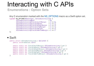 Interacting with C APIs
Enumerations : Option Sets
Any C enumeration marked with the NS_OPTIONS macro as a Swift option set.
typedef NS_OPTIONS(NSUInteger, UIViewAutoresizing) {
UIViewAutoresizingNone = 0,
UIViewAutoresizingFlexibleLeftMargin = 1 << 0,
UIViewAutoresizingFlexibleWidth = 1 << 1,
UIViewAutoresizingFlexibleRightMargin = 1 << 2,
UIViewAutoresizingFlexibleTopMargin = 1 << 3,
UIViewAutoresizingFlexibleHeight = 1 << 4,
UIViewAutoresizingFlexibleBottomMargin = 1 << 5
};
public struct UIViewAutoresizing : OptionSet {
public init(rawValue: UInt)
public static var flexibleLeftMargin: UIViewAutoresizing { get }
public static var flexibleWidth: UIViewAutoresizing { get }
public static var flexibleRightMargin: UIViewAutoresizing { get }
public static var flexibleTopMargin: UIViewAutoresizing { get }
public static var flexibleHeight: UIViewAutoresizing { get }
public static var flexibleBottomMargin: UIViewAutoresizing { get }
}
• Swift
 